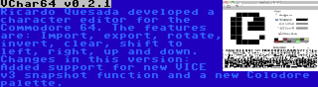 VChar64 v0.2.1 | Ricardo Quesada developed a character editor for the Commodore 64. The features are: Import, export, rotate, invert, clear, shift to left, right, up and down. Changes in this version: Added support for new VICE v3 snapshot function and a new Colodore palette.