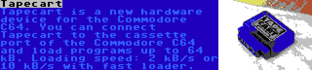 Tapecart | Tapecart is a new hardware device for the Commodore C64. You can connect Tapecart to the cassette port of the Commodore C64 and load programs up to 64 kB. Loading speed: 2 kB/s or 10 kB/s with fast loader.