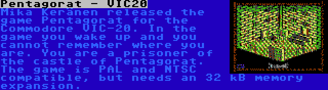 Pentagorat - VIC20 | Mika Keränen released the game Pentagorat for the Commodore VIC-20. In the game you wake up and you cannot remember where you are. You are a prisoner of the castle of Pentagorat. The game is PAL and NTSC compatible, but needs an 32 kB memory expansion.