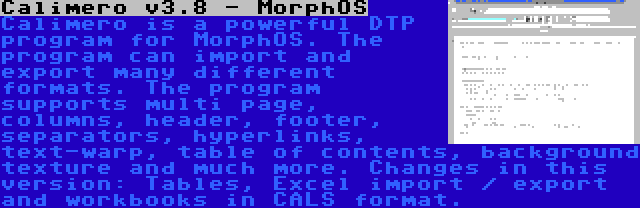 Calimero v3.8 - MorphOS | Calimero is a powerful DTP program for MorphOS. The program can import and export many different formats. The program supports multi page, columns, header, footer, separators, hyperlinks, text-warp, table of contents, background texture and much more. Changes in this version: Tables, Excel import / export and workbooks in CALS format.