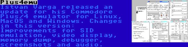 Plus4emu | Istvan Varga released an update for his Commodore Plus/4 emulator for Linux, MacOS and Windows. Changes in this version: Improvements for SID emulation, video display, memory dump, debugger, screenshots and audio.