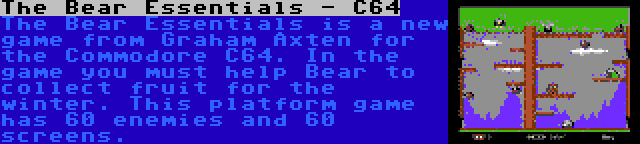 The Bear Essentials - C64 | The Bear Essentials is a new game from Graham Axten for the Commodore C64. In the game you must help Bear to collect fruit for the winter. This platform game has 60 enemies and 60 screens.