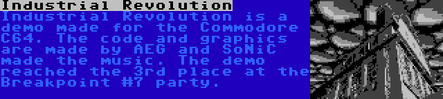 Industrial Revolution | Industrial Revolution is a demo made for the Commodore C64. The code and graphics are made by AEG and SoNiC made the music. The demo reached the 3rd place at the Breakpoint #7 party.