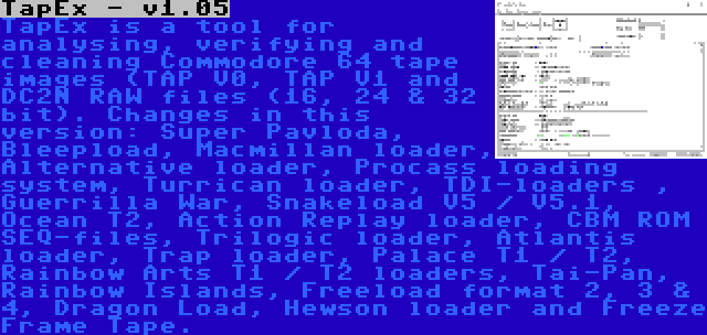 TapEx - v1.05 | TapEx is a tool for analysing, verifying and cleaning Commodore 64 tape images (TAP V0, TAP V1 and DC2N RAW files (16, 24 & 32 bit). Changes in this version: Super Pavloda, Bleepload, Macmillan loader, Alternative loader, Procass loading system, Turrican loader, TDI-loaders , Guerrilla War, Snakeload V5 / V5.1, Ocean T2, Action Replay loader, CBM ROM SEQ-files, Trilogic loader, Atlantis loader, Trap loader, Palace T1 / T2, Rainbow Arts T1 / T2 loaders, Tai-Pan, Rainbow Islands, Freeload format 2, 3 & 4, Dragon Load, Hewson loader and Freeze Frame Tape.