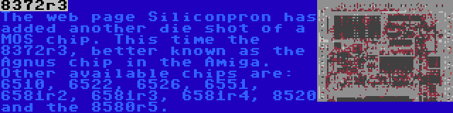 8372r3 | The web page Siliconpron has added another die shot of a MOS chip. This time the 8372r3, better known as the Agnus chip in the Amiga. Other available chips are: 6510, 6522, 6526, 6551, 6581r2, 6581r3, 6581r4, 8520 and the 8580r5.