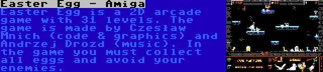 Easter Egg - Amiga | Easter Egg is a 2D arcade game with 31 levels. The game is made by Czesław Mnich (code & graphics) and Andrzej Drozd (music). In the game you must collect all eggs and avoid your enemies.