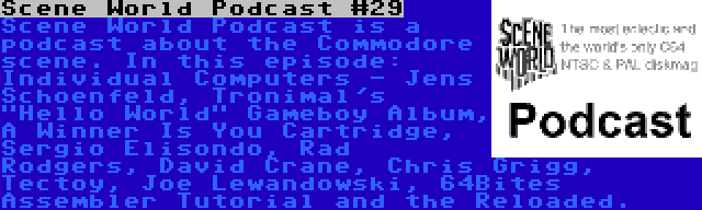 Scene World Podcast #29 | Scene World Podcast is a podcast about the Commodore scene. In this episode: Individual Computers - Jens Schoenfeld, Tronimal's Hello World Gameboy Album, A Winner Is You Cartridge, Sergio Elisondo, Rad Rodgers, David Crane, Chris Grigg, Tectoy, Joe Lewandowski, 64Bites Assembler Tutorial and the Reloaded.