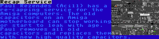 Recap Service | Paul Rezendes (Acill) has a re-capping service for the Amiga computers. The old capacitors on an Amiga motherboard can stop working or start to leak with age. Paul removes all old capacitors and replaces them with new high quality capacitors.