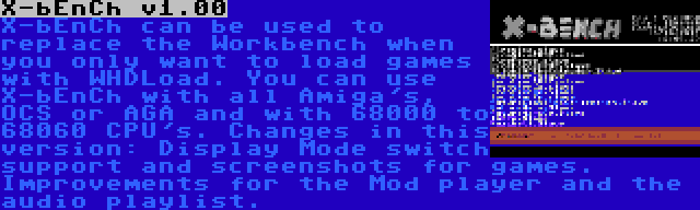 X-bEnCh v1.00 | X-bEnCh can be used to replace the Workbench when you only want to load games with WHDLoad. You can use X-bEnCh with all Amiga's, OCS or AGA and with 68000 to 68060 CPU's. Changes in this version: Display Mode switch support and screenshots for games. Improvements for the Mod player and the audio playlist.