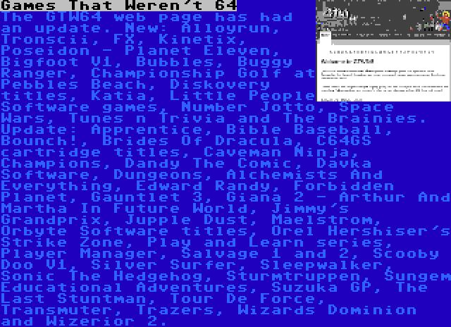 Games That Weren't 64 | The GTW64 web page has had an update. New: Alloyrun, Tronscii, FX, Kinetix, Poseidon - Planet Eleven, Bigfoot V1, Bubbles, Buggy Ranger, Championship Golf at Pebbles Beach, Diskovery titles, Katia, Little People Software games, Number Jotto, Space Wars, Tunes n Trivia and The Brainies. Update: Apprentice, Bible Baseball, Bounch!, Brides Of Dracula, C64GS cartridge titles, Caveman Ninja, Champions, Dandy The Comic, Davka Software, Dungeons, Alchemists And Everything, Edward Randy, Forbidden Planet, Gauntlet 3, Giana 2 - Arthur And Martha In Future World, Jimmy's Grandprix, Jupple Dust, Maelstrom, Orbyte Software titles, Orel Hershiser's Strike Zone, Play and Learn series, Player Manager, Salvage 1 and 2, Scooby Doo V1, Silver Surfer, Sleepwalker, Sonic The Hedgehog, Sturmtruppen, Sungem Educational Adventures, Suzuka GP, The Last Stuntman, Tour De Force, Transmuter, Trazers, Wizards Dominion and Wizerior 2.