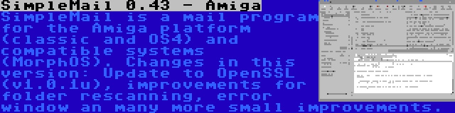 SimpleMail 0.43 - Amiga | SimpleMail is a mail program for the Amiga platform (classic and OS4) and compatible systems (MorphOS). Changes in this version: Update to OpenSSL (v1.0.1u), improvements for folder rescanning, error window an many more small improvements.