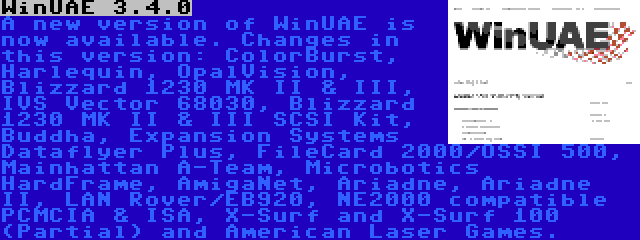 WinUAE 3.4.0 | A new version of WinUAE is now available. Changes in this version: ColorBurst, Harlequin, OpalVision, Blizzard 1230 MK II & III, IVS Vector 68030, Blizzard 1230 MK II & III SCSI Kit, Buddha, Expansion Systems Dataflyer Plus, FileCard 2000/OSSI 500, Mainhattan A-Team, Microbotics HardFrame, AmigaNet, Ariadne, Ariadne II, LAN Rover/EB920, NE2000 compatible PCMCIA & ISA, X-Surf and X-Surf 100 (Partial) and American Laser Games.