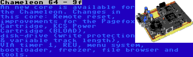 Chameleon 64 - 9f | An new core is available for the Chameleon. Changes in this core: Remote reset, improvements for the Pagefox Cartridge, KCS Power Cartridge (BLOAD), disk-drive (write protection & variable track length), VIA timer 1, REU, menu system, bootloader, freezer, file browser and tools.