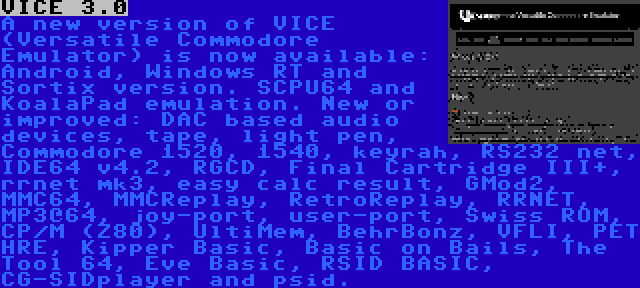 VICE 3.0 | A new version of VICE (Versatile Commodore Emulator) is now available: Android, Windows RT and Sortix version. SCPU64 and KoalaPad emulation. New or improved: DAC based audio devices, tape, light pen, Commodore 1520, 1540, keyrah, RS232 net, IDE64 v4.2, RGCD, Final Cartridge III+, rrnet mk3, easy calc result, GMod2, MMC64, MMCReplay, RetroReplay, RRNET, MP3@64, joy-port, user-port, Swiss ROM, CP/M (Z80), UltiMem, BehrBonz, VFLI, PET HRE, Kipper Basic, Basic on Bails, The Tool 64, Eve Basic, RSID BASIC, CG-SIDplayer and psid.