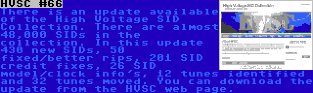 HVSC #66 | There is an update available of the High Voltage SID Collection. There are almost 48,000 SIDs in the collection. In this update 430 new SIDs, 50 fixed/better rips, 201 SID credit fixes, 26 SID model/clock info's, 12 tunes identified and 32 tunes moved. You can download the update from the HVSC web page.