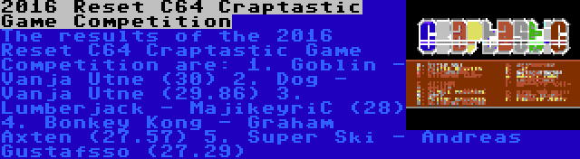 2016 Reset C64 Craptastic Game Competition | The results of the 2016 Reset C64 Craptastic Game Competition are:
1. Goblin - Vanja Utne (30)
2. Dog - Vanja Utne (29.86)
3. Lumberjack - MajikeyriC (28)
4. Bonkey Kong - Graham Axten (27.57)
5. Super Ski - Andreas Gustafsso (27.29)