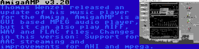 AmigaAMP v3.20 | Thomas Wenzel released an update of his music player for the Amiga. AmigaAMP is a GUI based MPEG audio player, but it can also play AIFF, WAV and FLAC files. Changes in this version: Support for AAC streaming and improvements for AHI and mpega.