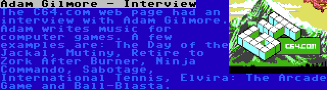 Adam Gilmore - Interview | The C64.com web page had an interview with Adam Gilmore. Adam writes music for computer games. A few examples are: The Day of the Jackal, Mutiny, Retire to Zork After Burner, Ninja Commando, Sabotage, International Tennis, Elvira: The Arcade Game and Ball-Blasta.