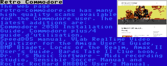 Retro Commodore | The web page retro-commodore.eu has many high quality scans available for the Commodore user. The latest additions are: Commodore 2058 Installation Guide, Commodore plus/4 guide d'utilisation, SpeedDOS manual, VLab RealTime Video Digitizer for the Amiga User's Guide, BMP Bladet, Lords of the Realm, Amax II User's Guide, Bards Tale II Clue book, Dr. T's Music Software - Midi recording studio, Sensible Soccer Manual and RocTec RocHard RH800C User's Manual.