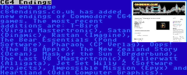 C64 Endings | The web page c64endings.co.uk has added new endings of Commodore C64 games. The most recent additions are: T-Bird (Virgin Mastertronic), Satan (Dinamic), Rastan (Imagine), The Bear Essentials (Pond Software), Pharaoh (CP Verlag), Oops! (The Big Apple), The New Zealand Story (Ocean), Mask of the Sun (Brøderbund), The Last V8 (Mastertronic), Killerwatt (Alligata), Jet Set Willy 2 (Software Projects), Impossible Mission (Epyx) and Heartland (Odin Computer Graphics).