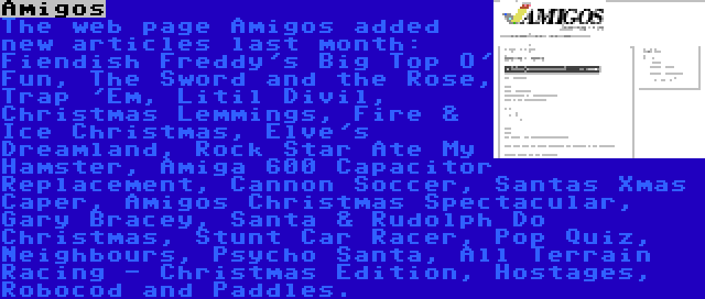 Amigos | The web page Amigos added new articles last month: Fiendish Freddy's Big Top O' Fun, The Sword and the Rose, Trap 'Em, Litil Divil, Christmas Lemmings, Fire & Ice Christmas, Elve's Dreamland, Rock Star Ate My Hamster, Amiga 600 Capacitor Replacement, Cannon Soccer, Santas Xmas Caper, Amigos Christmas Spectacular, Gary Bracey, Santa & Rudolph Do Christmas, Stunt Car Racer, Pop Quiz, Neighbours, Psycho Santa, All Terrain Racing - Christmas Edition, Hostages, Robocod and Paddles.