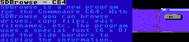 SDBrowse - C64 | SDBrowse is a new program for the Commodore C64. With SDBrowse you can browse drives, copy files, edit filenames, etc. The program uses a special font (6 x 8) and the side borders to display the information.