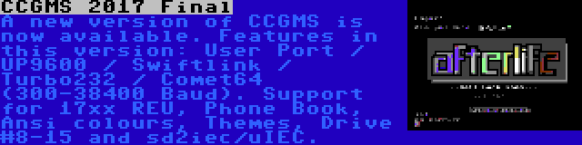 CCGMS 2017 Final | A new version of CCGMS is now available. Features in this version: User Port / UP9600 / Swiftlink / Turbo232 / Comet64 (300-38400 Baud). Support for 17xx REU, Phone Book, Ansi colours, Themes, Drive #8-15 and sd2iec/uIEC.