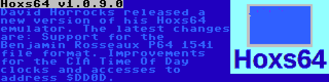 Hoxs64 v1.0.9.0 | David Horrocks released a new version of his Hoxs64 emulator. The latest changes are: Support for the Benjamin Rosseaux P64 1541 file format. Improvements for the CIA Time Of Day clocks and accesses to address $DD0D.