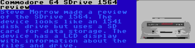 Commodore 64 SDrive 1564 review | Steve Morrow made a review of the SDrive 1564. The device looks like an 1541 disk drive but uses a SD card for data storage. The device has a LCD display with information about the files and drive.