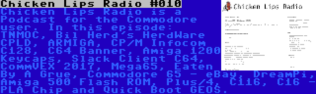 Chicken Lips Radio #010 | Chicken Lips Radio is a Podcast for the Commodore user. In this episode: TNMOC, Bil Herd's HerdWare CPLD, ARMIGA, CP/M Infocom C128, C64 Banner, Amiga 1200 Keycaps, Slack Client C64, CommVEX 2017, Mega65, Eaten By A Grue, Commodore 65 - eBay, DreamPi, Amiga 500 Flash ROM, Plus/4, C116, C16 - PLA Chip and Quick Boot GEOS.