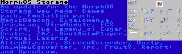 MorphOS Storage | An update for the MorphOS Storage web page: Games pack, Emulation pack, MagicBeacon, Gigalomania, Trashcan, ViewModule, ECX Script, The Legend_of Edgar, Crates, ZAZ, BootAnimPlayer, Virtual Lazarus, AlienBlaster, ScreenRecorder, Unzip, AnimWebConverter, fpc, FruitY, Report+ and OpenXcom.