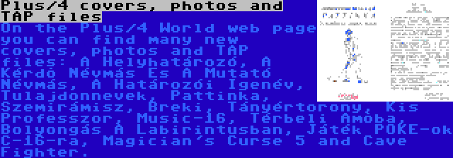 Plus/4 covers, photos and TAP files | On the Plus/4 World web page you can find many new covers, photos and TAP files: A Helyhatározó, A Kérdõ Névmás És A Mutató Névmás, A Határozói Igenév, Tulajdonnevek, Pattinka, Szemirámisz, Breki, Tányértorony, Kis Professzor, Music-16, Térbeli Amõba, Bolyongás A Labirintusban, Játék POKE-ok C-16-ra, Magician's Curse 5 and Cave Fighter.