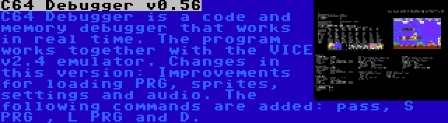 C64 Debugger v0.56 | C64 Debugger is a code and memory debugger that works in real time. The program works together with the VICE v2.4 emulator. Changes in this version: Improvements for loading PRG, sprites, settings and audio. The following commands are added: pass, S PRG , L PRG and D.