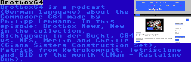 Brotbox64 | Brotbox64 is a podcast (German language) about the Commodore C64 made by Philipp Lehmann. In this episode: Brotbox News, New in the collection, Sichtungen in der Bucht, C64 vs. NES, Merlin and Chrille (Giana Sisters Construction Set), Patrick from Retrokompott, Tetrisclone and SID of the month (LMan - Rastaline Dub).