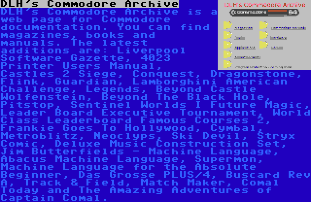 DLH's Commodore Archive | DLH's Commodore Archive is a web page for Commodore documentation. You can find magazines, books and manuals. The latest additions are: Liverpool Software Gazette, 4023 Printer Users Manual, Castles 2 Siege, Conquest, Dragonstone, Flink, Guardian, Lamborghini American Challenge, Legends, Beyond Castle Wolfenstein, Beyond The Black Hole, Pitstop, Sentinel Worlds I Future Magic, Leader Board Executive Tournament, World Class Leaderboard Famous Courses 2, Frankie Goes To Hollywood, Cymbal, Metroblitz, Neoclyps, Ski Devil, Stryx Comic, Deluxe Music Construction Set, Jim Butterfields - Machine Language, Abacus Machine Language, Supermon, Machine Language for the Absolute Beginner, Das Grosse PLUS/4, Buscard Rev A, Track & Field, Match Maker, Comal Today and The Amazing Adventures of Captain Comal.