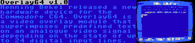 Overlay64 v1.0 | Henning Bekel released a new hardware device for the Commodore C64. Overlay64 is a video overlay module that superimposes predefined text on an analogue video signal depending on the state of up to 24 digital input lines.