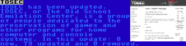 TOSEC | TOSEC has been updated. TOSEC, or The Old School Emulation Center, is a group of people dedicated to the preservation of games and other programs for home computer and console systems. In this update: 8 new, 79 updated and 0 removed.