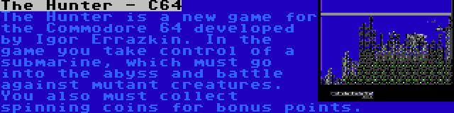 The Hunter - C64 | The Hunter is a new game for the Commodore 64 developed by Igor Errazkin. In the game you take control of a submarine, which must go into the abyss and battle against mutant creatures. You also must collect spinning coins for bonus points.