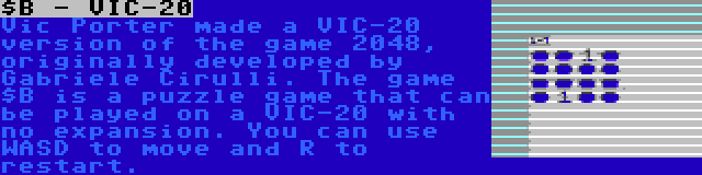 $B - VIC-20 | Vic Porter made a VIC-20 version of the game 2048, originally developed by Gabriele Cirulli. The game $B is a puzzle game that can be played on a VIC-20 with no expansion. You can use WASD to move and R to restart.