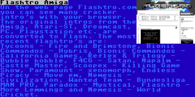 Flashtro Amiga | On the web page Flashtro.com you can see many cracker intro's with your browser. The original intros from the Amiga, Atari-ST, Dreamcast, PC, Playstation etc. are converted to Flash. The most recent flashtro's are: Tycoons - Fire and Brimstone, Bionic Commandos - Hybris, Bionic Commandos - California Games, Reflex & Trilogy - Bubble bobble, F4CG - Satan, Napalm - Castle Master, Scoopex - Killing Game Show, Paramount - xenomorph, Endless Piracy - Move em, Nemesis - Civilization, Wanted Team - Bundesliga MAN PRO, Paradox - Mystical, Flashtro - More Lemmings and Nemesis - World Cricket.