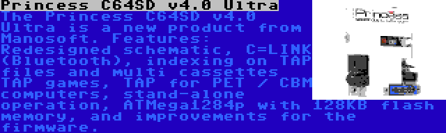 Princess C64SD v4.0 Ultra | The Princess C64SD v4.0 Ultra is a new product from Manosoft. Features: Redesigned schematic, C=LINK (Bluetooth), indexing on TAP files and multi cassettes TAP games, TAP for PET / CBM computers, stand-alone operation, ATMega1284p with 128KB flash memory, and improvements for the firmware.