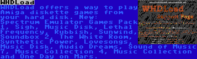 WHDLoad | WHDLoad offers a way to play Amiga diskette games from your hard disk. New: Spectrum Emulator Games Pack 1, Sigh, Music Disk, Lethal Frequency, Rubbish, Sunwind, Soundbox 2, The White Room, Synthetic Power, Lovesongs, Music Disk, Audio Dreams, Sound of Music 7, Music Collection 4, Music Collection and One Day on Mars.