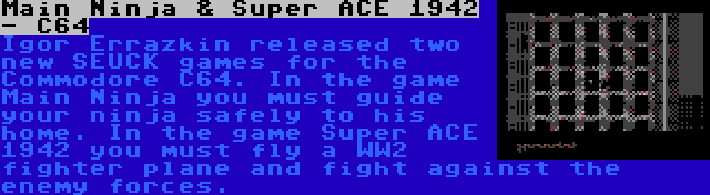 Main Ninja & Super ACE 1942 - C64 | Igor Errazkin released two new SEUCK games for the Commodore C64. In the game Main Ninja you must guide your ninja safely to his home. In the game Super ACE 1942 you must fly a WW2 fighter plane and fight against the enemy forces.