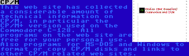 CP/M | This web site has collected a considerable amount of technical information on CP/M, in particular the CP/M+ version used on the Commodore C-128. All programs on the web site are free for your personal use. Also programs for MS-DOS and Windows to format or copy CP/M disks and links to other CP/M related web sites.