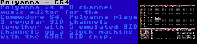 Polyanna - C64 | Polyanna is a 8-channel music editor for the Commodore 64. Polyanna plays 3 regular SID channels together with 5 emulated SID channels on a stock machine with the 6581 SID chip.