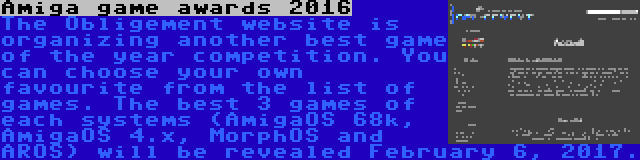Amiga game awards 2016 | The Obligement website is organizing another best game of the year competition. You can choose your own favourite from the list of games. The best 3 games of each systems (AmigaOS 68k, AmigaOS 4.x, MorphOS and AROS) will be revealed February 6, 2017.