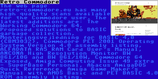 Retro Commodore | The web page retro-commodore.eu has many high quality scans available for the Commodore user. The latest additions are: The Working Commodore 64, Proposed solutions to BASIC garbage collection, Monteringsvejledning for BASIC 4,0 (CBM3032), Commodore PET 2001 Operating System Version 4.0 assembly listing, ALFADATA RA5 RAM Card User's Manual, ANCONA High Resolution Monitor BW 861/10G and BW 861/10W, Commodore 64 Exposed, Amiga Computing Issue 49 extra - SuperBase Personal, Abacus AmigaDOS Quick Reference, Amiga Game Maker's Manual with AMOS Basic and PET BASIC 4.0 ROM assembly listing.