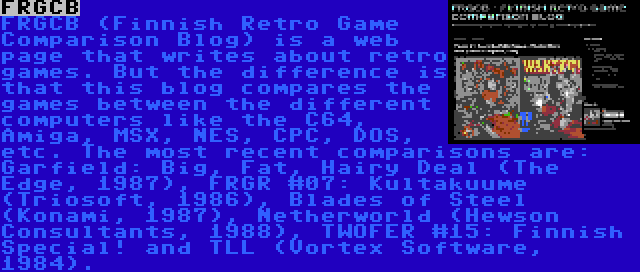 FRGCB | FRGCB (Finnish Retro Game Comparison Blog) is a web page that writes about retro games. But the difference is that this blog compares the games between the different computers like the C64, Amiga, MSX, NES, CPC, DOS, etc. The most recent comparisons are: Garfield: Big, Fat, Hairy Deal (The Edge, 1987), FRGR #07: Kultakuume (Triosoft, 1986), Blades of Steel (Konami, 1987), Netherworld (Hewson Consultants, 1988), TWOFER #15: Finnish Special! and TLL (Vortex Software, 1984).