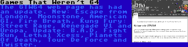 Games That Weren't 64 | The GTW64 web page has had an update. New: Escape from London, Moonstone, American GI, Fire Breath, Kung Fury: Street Rage, Renegade V1 and Uropa. Update: B.A.D, Fight Run, Lethal Xcess, Planets Of Death, Tour De Force and Twister.