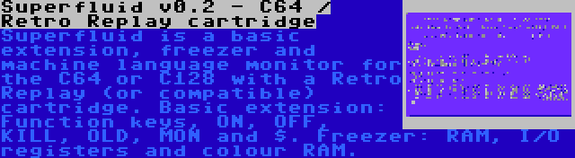 Superfluid v0.2 - C64 / Retro Replay cartridge | Superfluid is a basic extension, freezer and machine language monitor for the C64 or C128 with a Retro Replay (or compatible) cartridge. Basic extension: Function keys, ON, OFF, KILL, OLD, MON and $. Freezer: RAM, I/O registers and colour RAM.